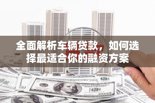 拉孜全面解析车辆贷款，如何选择最适合你的融资方案